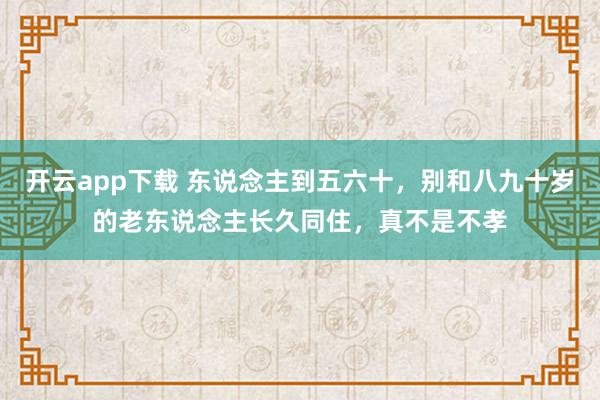 开云app下载 东说念主到五六十，别和八九十岁的老东说念主长久同住，真不是不孝