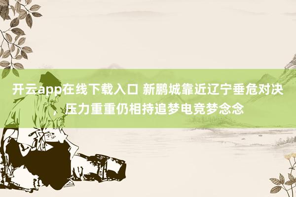 开云app在线下载入口 新鹏城靠近辽宁垂危对决，压力重重仍相持追梦电竞梦念念