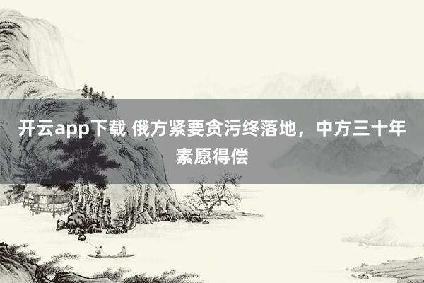 开云app下载 俄方紧要贪污终落地，中方三十年素愿得偿