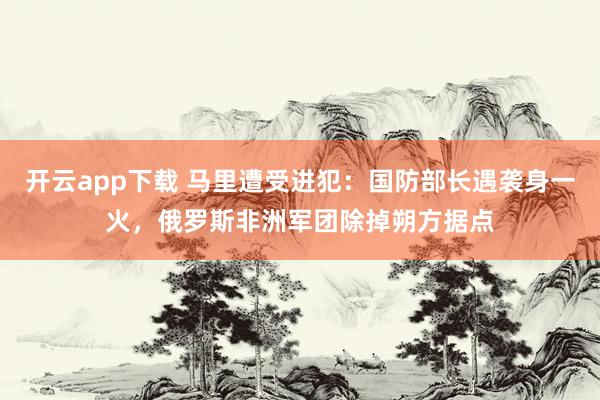 开云app下载 马里遭受进犯：国防部长遇袭身一火，俄罗斯非洲军团除掉朔方据点