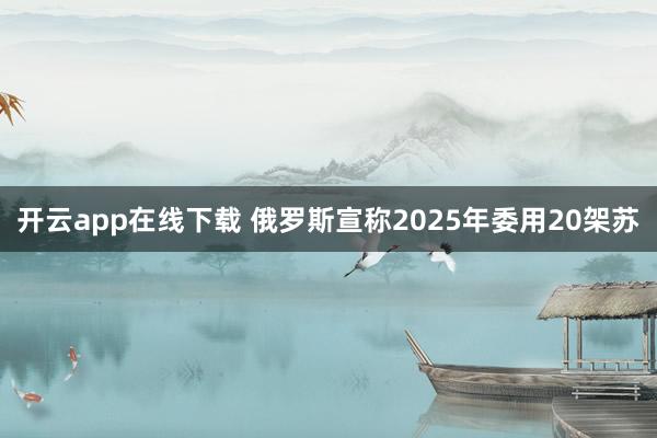 开云app在线下载 俄罗斯宣称2025年委用20架苏