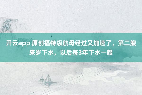 开云app 原创福特级航母经过又加速了，第二艘来岁下水，以后每3年下水一艘