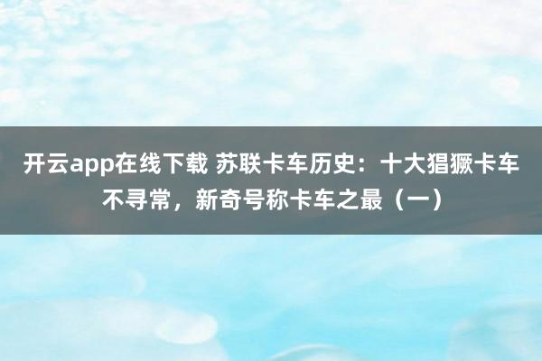 开云app在线下载 苏联卡车历史：十大猖獗卡车不寻常，新奇号称卡车之最（一）