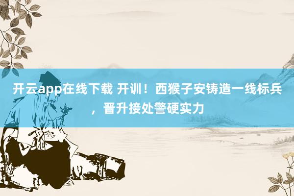 开云app在线下载 开训！西猴子安铸造一线标兵，晋升接处警硬实力