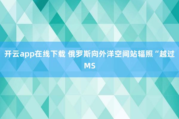 开云app在线下载 俄罗斯向外洋空间站辐照“越过MS