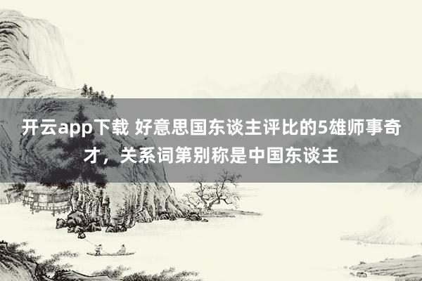 开云app下载 好意思国东谈主评比的5雄师事奇才，关系词第别称是中国东谈主