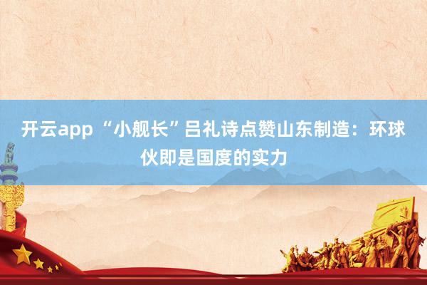 开云app “小舰长”吕礼诗点赞山东制造：环球伙即是国度的实力