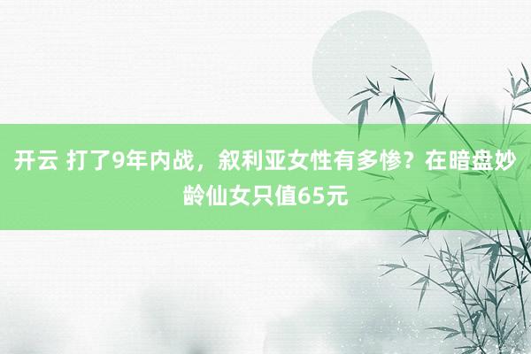 开云 打了9年内战，叙利亚女性有多惨？在暗盘妙龄仙女只值65元