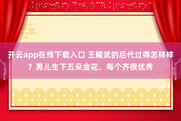 开云app在线下载入口 王耀武的后代过得怎样样？男儿生下五朵金花，每个齐很优秀