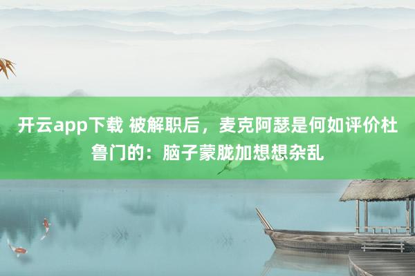 开云app下载 被解职后，麦克阿瑟是何如评价杜鲁门的：脑子蒙胧加想想杂乱