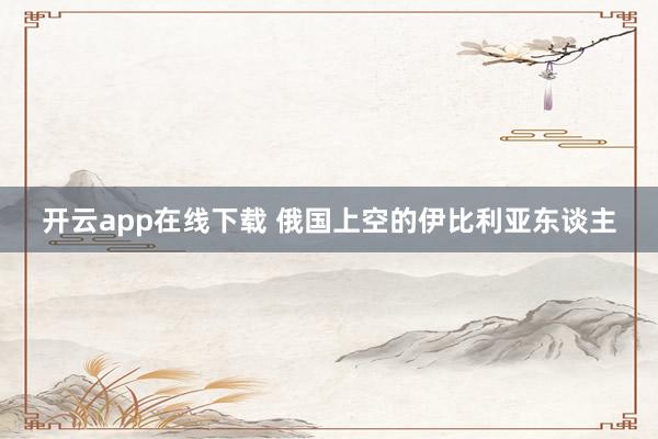 开云app在线下载 俄国上空的伊比利亚东谈主