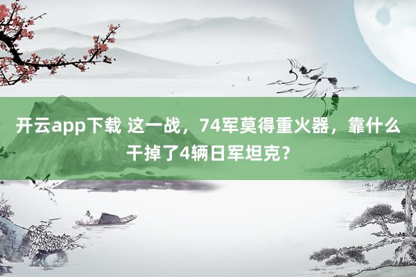 开云app下载 这一战，74军莫得重火器，靠什么干掉了4辆日军坦克？