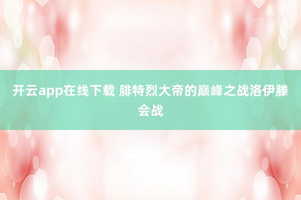 开云app在线下载 腓特烈大帝的巅峰之战洛伊滕会战