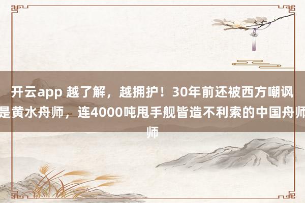 开云app 越了解，越拥护！30年前还被西方嘲讽是黄水舟师，连4000吨甩手舰皆造不利索的中国舟师