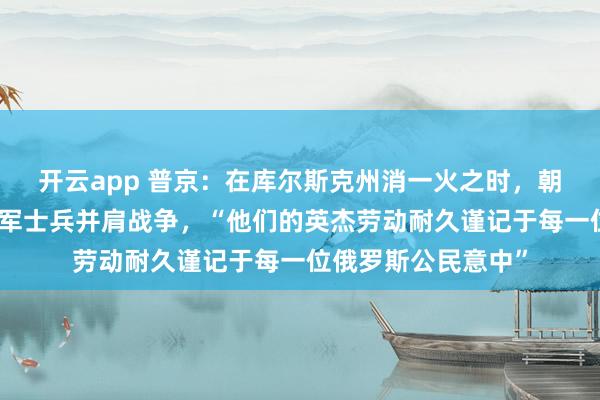 开云app 普京：在库尔斯克州消一火之时，朝方伸出赞成，与俄军士兵并肩战争，“他们的英杰劳动耐久谨记于每一位俄罗斯公民意中”