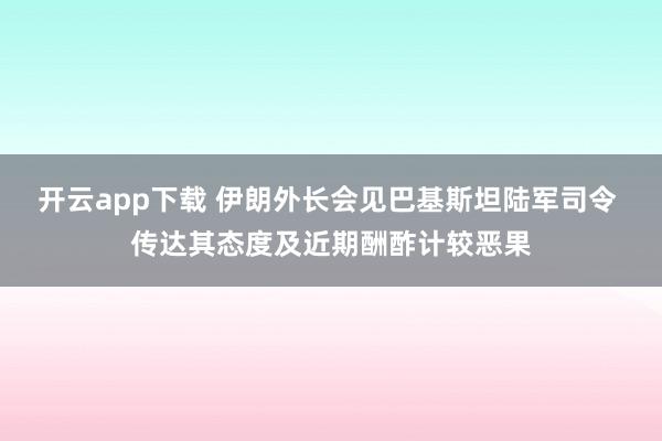 开云app下载 伊朗外长会见巴基斯坦陆军司令 传达其态度及近期酬酢计较恶果
