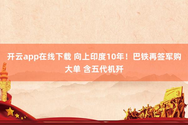 开云app在线下载 向上印度10年！巴铁再签军购大单 含五代机歼
