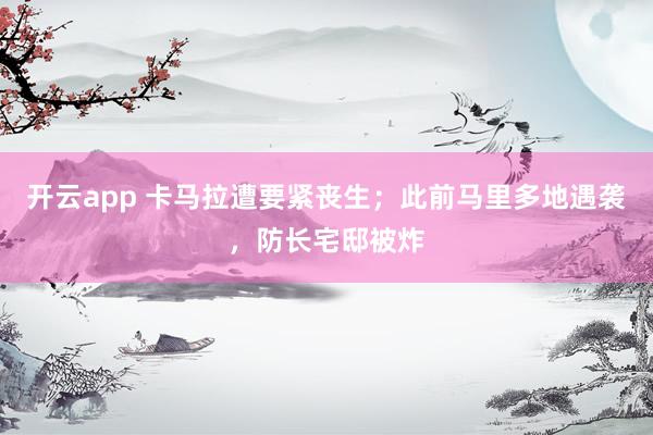 开云app 卡马拉遭要紧丧生；此前马里多地遇袭，防长宅邸被炸