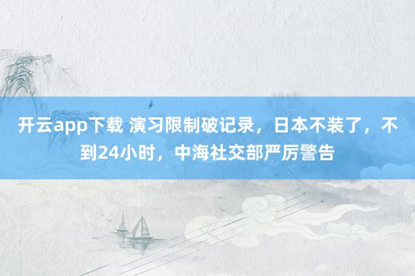 开云app下载 演习限制破记录，日本不装了，不到24小时，中海社交部严厉警告