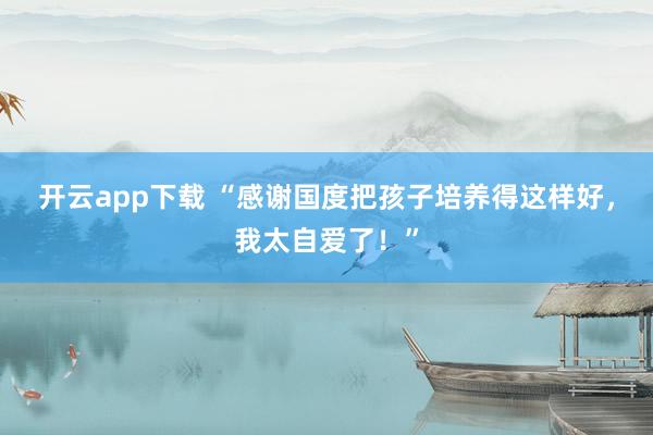 开云app下载 “感谢国度把孩子培养得这样好，我太自爱了！”