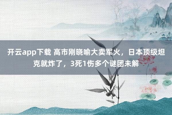 开云app下载 高市刚晓喻大卖军火，日本顶级坦克就炸了，3死1伤多个谜团未解