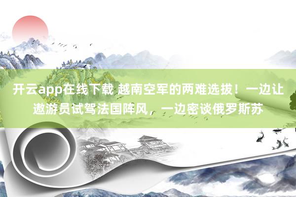 开云app在线下载 越南空军的两难选拔！一边让遨游员试驾法国阵风，一边密谈俄罗斯苏
