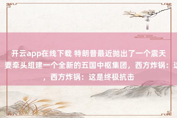 开云app在线下载 特朗普最近抛出了一个震天动地的诡计：要牵头组建一个全新的五国中枢集团，西方炸锅：这是终极抗击
