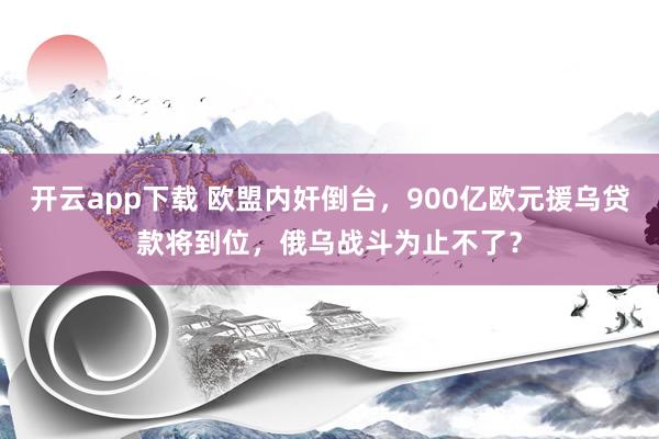 开云app下载 欧盟内奸倒台，900亿欧元援乌贷款将到位，俄乌战斗为止不了？