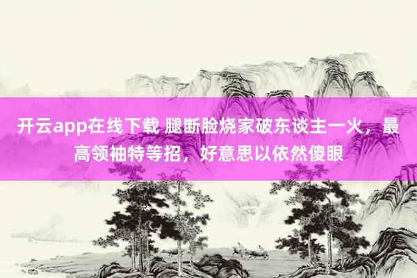 开云app在线下载 腿断脸烧家破东谈主一火，最高领袖特等招，好意思以依然傻眼