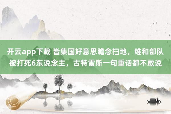 开云app下载 皆集国好意思瞻念扫地，维和部队被打死6东说念主，古特雷斯一句重话都不敢说