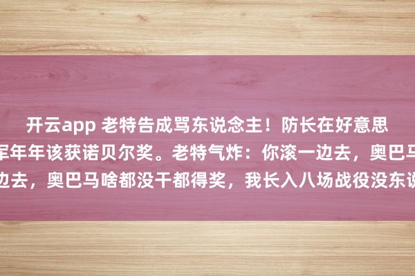 开云app 老特告成骂东说念主！防长在好意思国满嘴跑火车：好意思军年年该获诺贝尔奖。老特气炸：你滚一边去，奥巴马啥都没干都得奖，我长入八场战役没东说念主提？！网