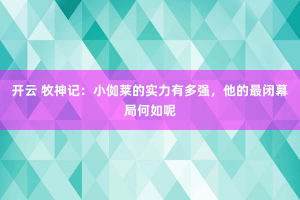 开云 牧神记：小侞莱的实力有多强，他的最闭幕局何如呢