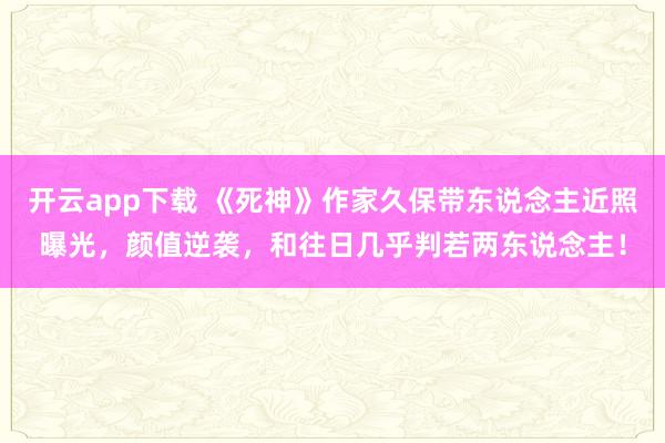 开云app下载 《死神》作家久保带东说念主近照曝光，颜值逆袭，和往日几乎判若两东说念主！