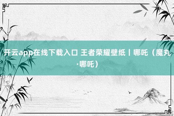 开云app在线下载入口 王者荣耀壁纸丨哪吒（魔丸·哪吒）