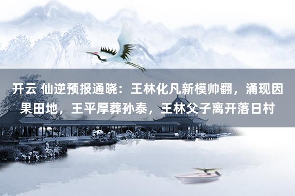 开云 仙逆预报通晓：王林化凡新模帅翻，涌现因果田地，王平厚葬孙泰，王林父子离开落日村