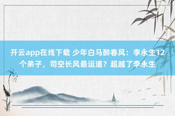开云app在线下载 少年白马醉春风：李永生12个弟子，司空长风最运道？超越了李永生