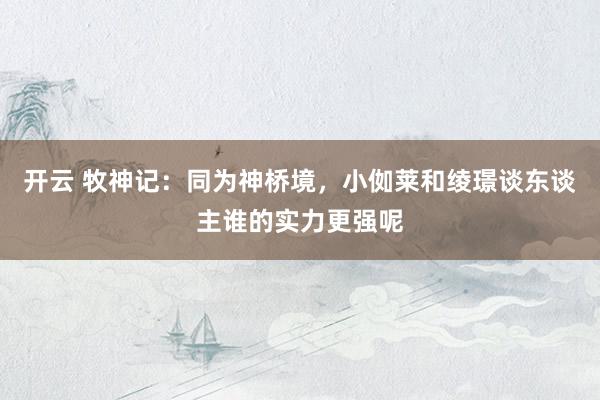 开云 牧神记：同为神桥境，小侞莱和绫璟谈东谈主谁的实力更强呢