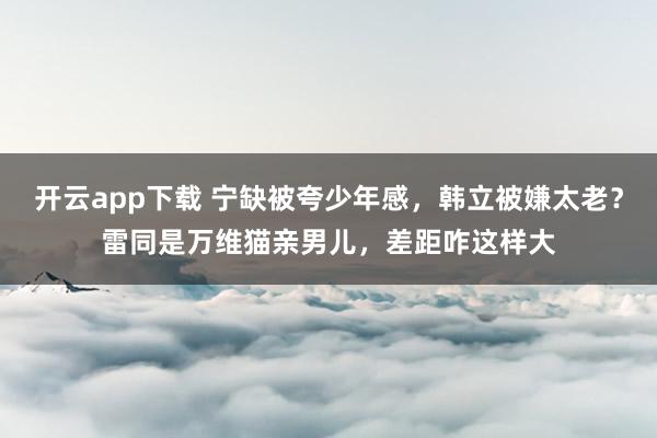 开云app下载 宁缺被夸少年感，韩立被嫌太老？雷同是万维猫亲男儿，差距咋这样大
