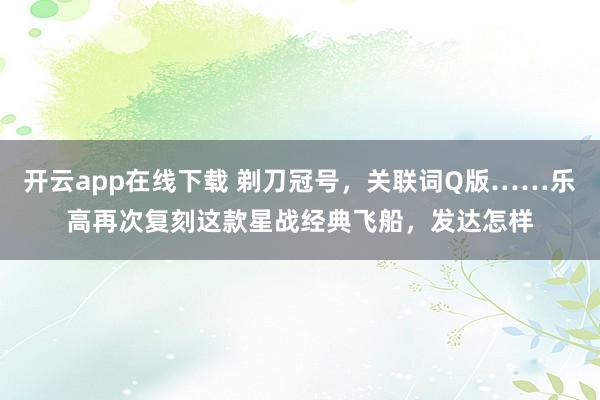 开云app在线下载 剃刀冠号，关联词Q版……乐高再次复刻这款星战经典飞船，发达怎样