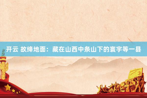 开云 故绛地面：藏在山西中条山下的寰宇等一县