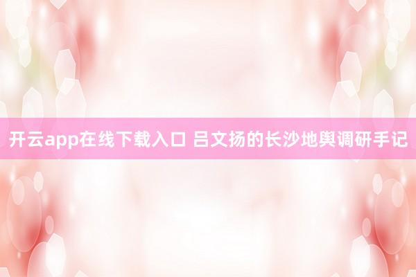 开云app在线下载入口 吕文扬的长沙地舆调研手记