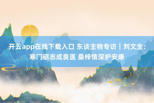 开云app在线下载入口 东谈主物专访｜刘文生：寒门砺志成良医 桑梓情深护安康