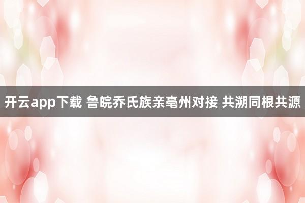 开云app下载 鲁皖乔氏族亲亳州对接 共溯同根共源