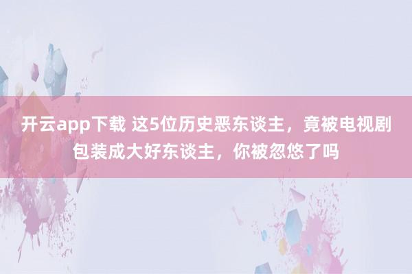 开云app下载 这5位历史恶东谈主，竟被电视剧包装成大好东谈主，你被忽悠了吗