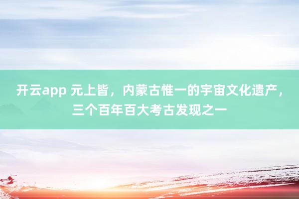 开云app 元上皆，内蒙古惟一的宇宙文化遗产，三个百年百大考古发现之一