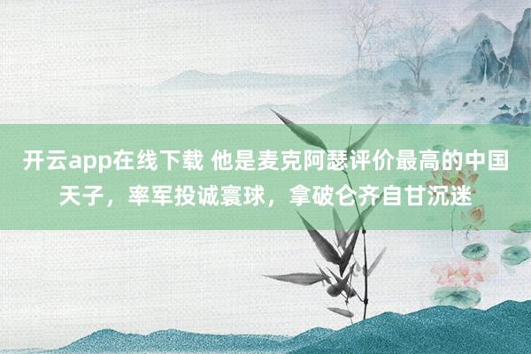 开云app在线下载 他是麦克阿瑟评价最高的中国天子，率军投诚寰球，拿破仑齐自甘沉迷