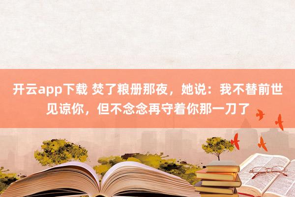 开云app下载 焚了粮册那夜，她说：我不替前世见谅你，但不念念再守着你那一刀了