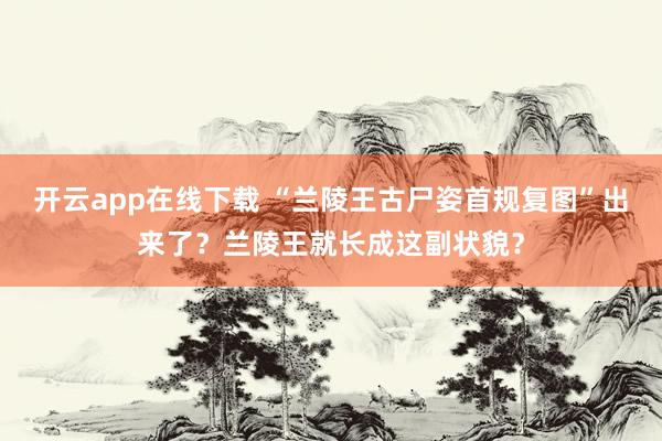 开云app在线下载 “兰陵王古尸姿首规复图”出来了？兰陵王就长成这副状貌？