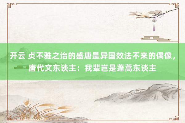 开云 贞不雅之治的盛唐是异国效法不来的偶像，唐代文东谈主：我辈岂是蓬蒿东谈主