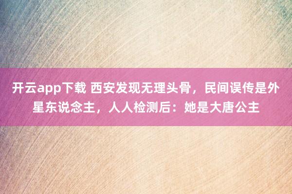 开云app下载 西安发现无理头骨，民间误传是外星东说念主，人人检测后：她是大唐公主